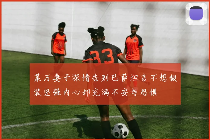 莱万妻子深情告别巴萨坦言不想假装坚强内心却充满不安与恐惧