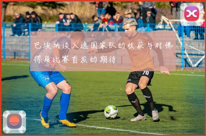 巴埃纳谈入选国家队的收获与对佛得角比赛首发的期待