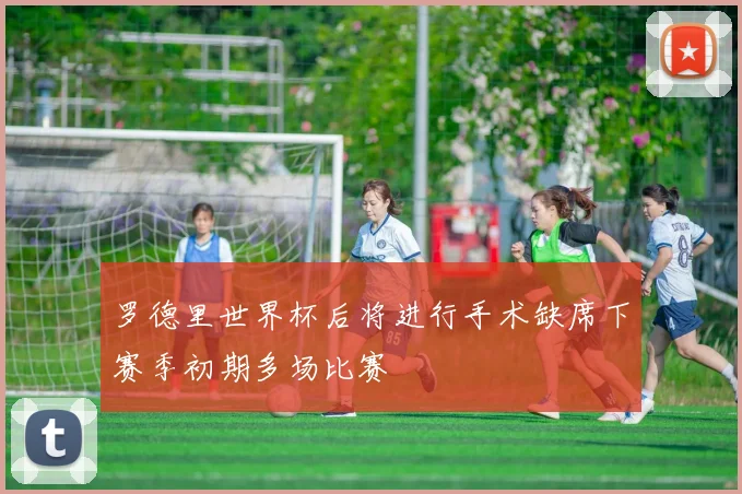 罗德里世界杯后将进行手术缺席下赛季初期多场比赛