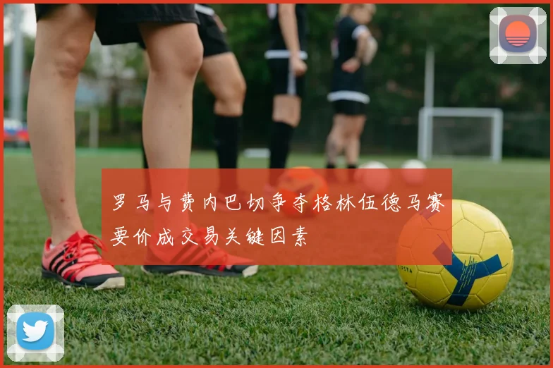罗马与费内巴切争夺格林伍德马赛要价成交易关键因素
