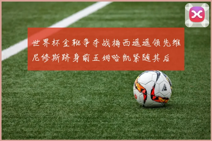 世界杯金靴争夺战梅西遥遥领先维尼修斯跻身前五姆哈凯紧随其后