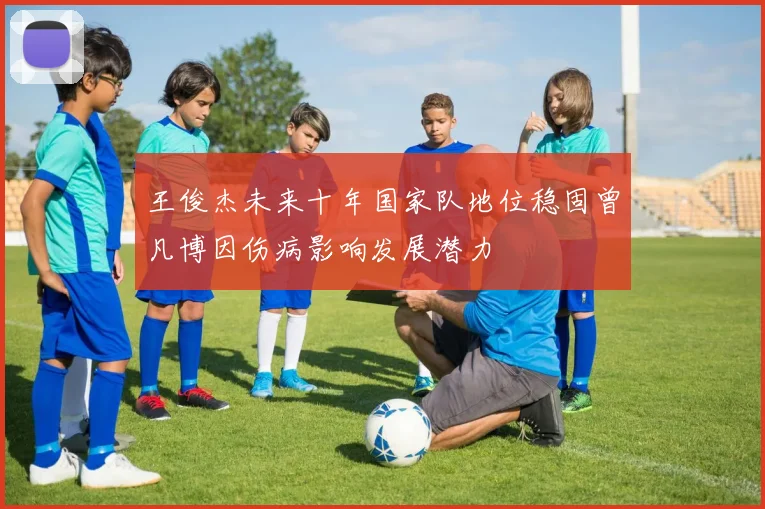 王俊杰未来十年国家队地位稳固曾凡博因伤病影响发展潜力