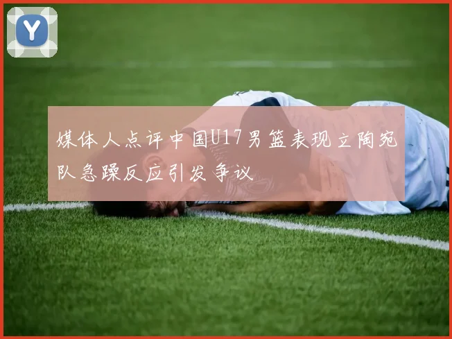 媒体人点评中国U17男篮表现立陶宛队急躁反应引发争议