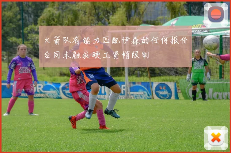 火箭队有能力匹配伊森的任何报价合同未触发硬工资帽限制