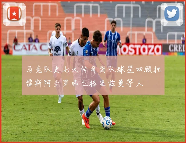 马竞队史七大传奇离队球星回顾托雷斯阿圭罗弗兰格里兹曼等人