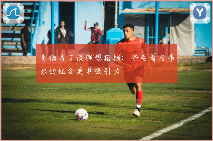 肯扬马丁谈理想搭档：字母哥与韦尔的组合更具吸引力