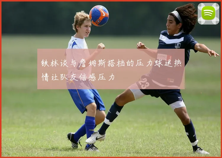 铁林谈与詹姆斯搭档的压力球迷热情让队友倍感压力