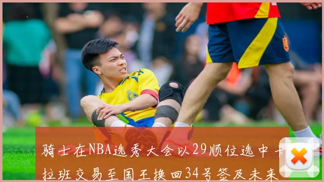 骑士在NBA选秀大会以29顺位选中卡拉班交易至国王换回34号签及未来一轮选秀权