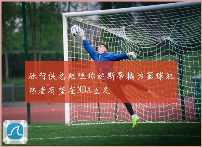 独行侠总经理称达斯蒂梅为篮球狂热者有望在NBA立足