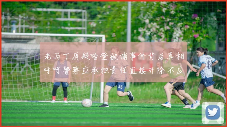 老马丁质疑哈登被捕事件背后真相呼吁警察应承担责任直接开除不应出风头