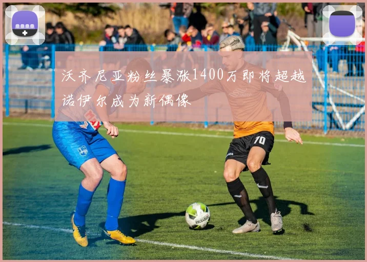 沃齐尼亚粉丝暴涨1400万即将超越诺伊尔成为新偶像