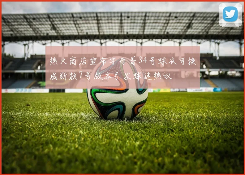 热火商店宣布字母哥34号球衣可换成新款7号版本引发球迷热议